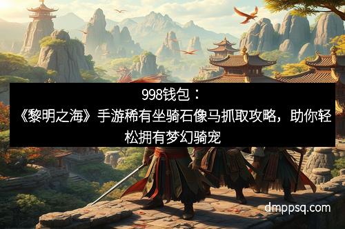 998钱包:《黎明之海》手游稀有坐骑石像马抓取攻略,助你轻松拥有梦幻骑宠